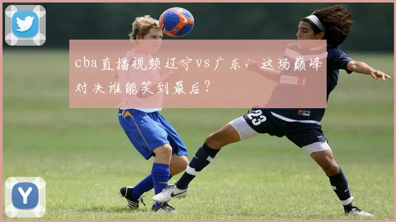 cba直播视频辽宁vs广东，这场巅峰对决谁能笑到最后？