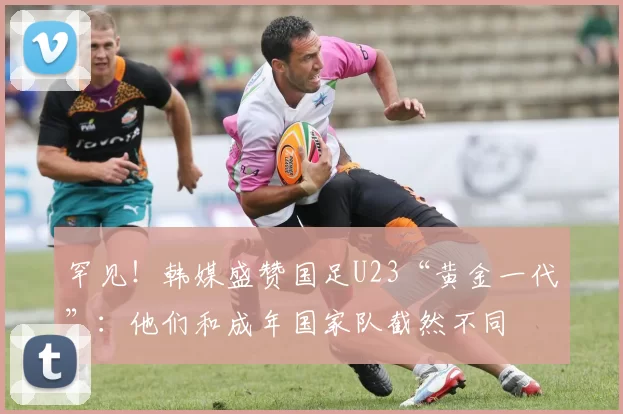 罕见！韩媒盛赞国足U23“黄金一代”：他们和成年国家队截然不同