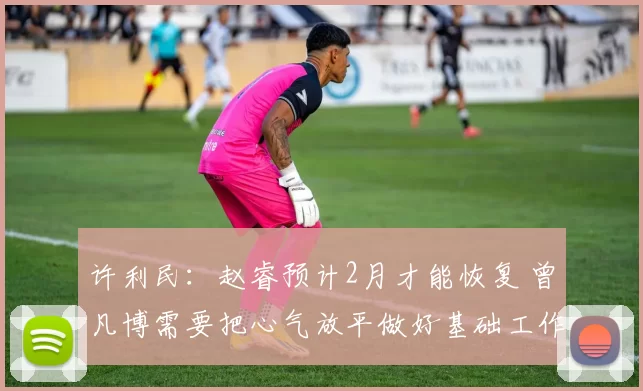 许利民：赵睿预计2月才能恢复 曾凡博需要把心气放平做好基础工作