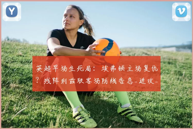 英超早场生死局：埃弗顿主场复仇？残阵利兹联客场防线告急_进攻_阵容_战术