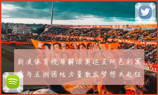 新浪体育视角解读奥运五环色彩寓意与五洲团结力量激发梦想共赴征程