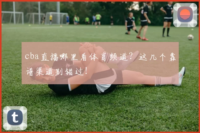 cba直播哪里看体育频道?这几个靠谱渠道别错过!