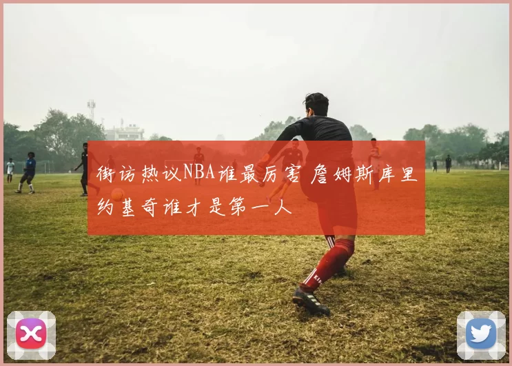 街访热议NBA谁最厉害 詹姆斯库里约基奇谁才是第一人