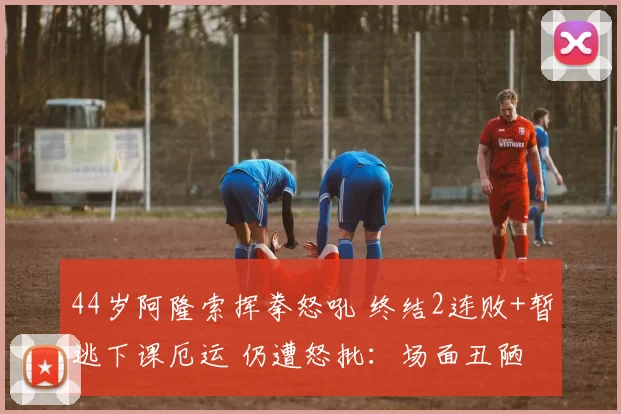 44岁阿隆索挥拳怒吼 终结2连败+暂逃下课厄运 仍遭怒批：场面丑陋
