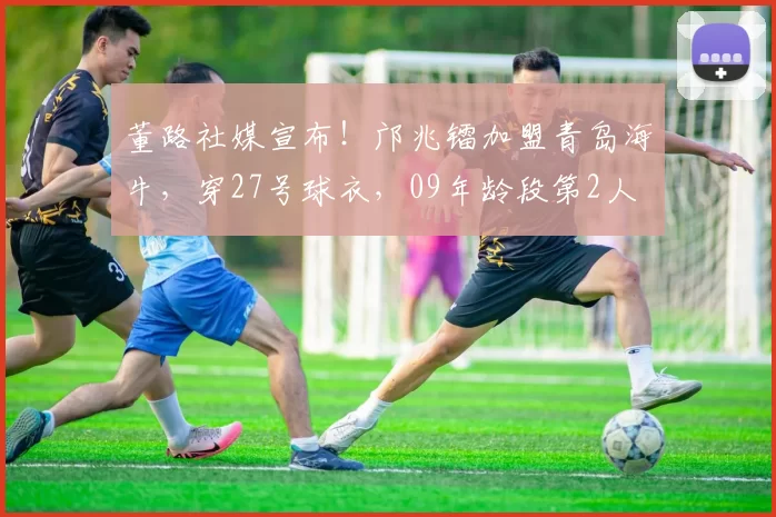 董路社媒宣布！邝兆镭加盟青岛海牛，穿27号球衣，09年龄段第2人