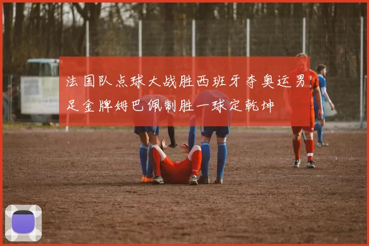 法国队点球大战胜西班牙夺奥运男足金牌姆巴佩制胜一球定乾坤
